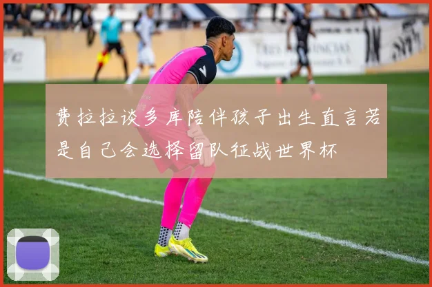 费拉拉谈多库陪伴孩子出生直言若是自己会选择留队征战世界杯