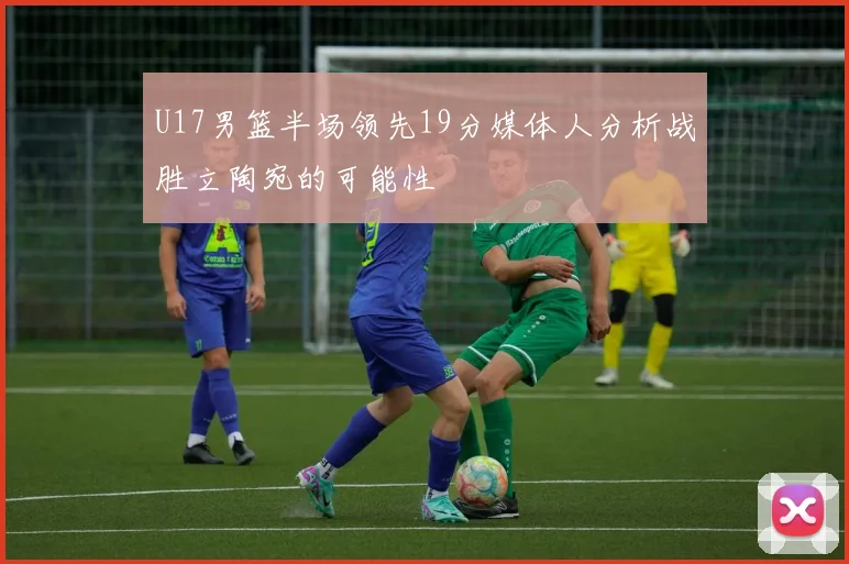 U17男篮半场领先19分媒体人分析战胜立陶宛的可能性
