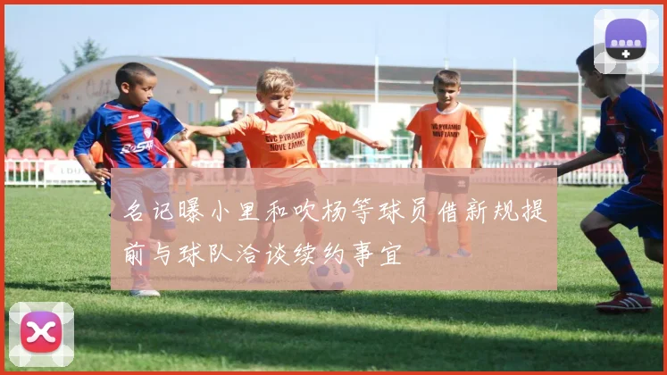 名记曝小里和吹杨等球员借新规提前与球队洽谈续约事宜