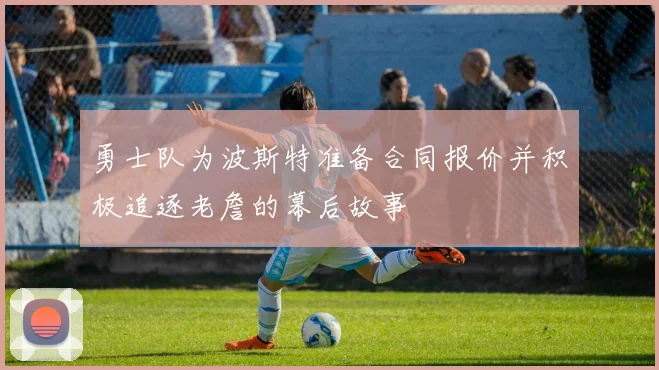 勇士队为波斯特准备合同报价并积极追逐老詹的幕后故事
