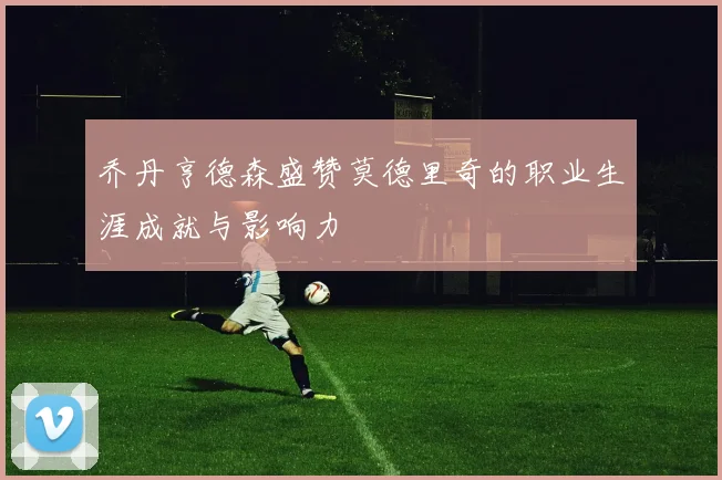 乔丹亨德森盛赞莫德里奇的职业生涯成就与影响力