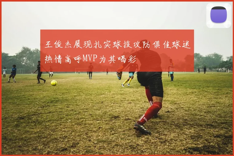 王俊杰展现扎实球技攻防俱佳球迷热情高呼MVP为其喝彩
