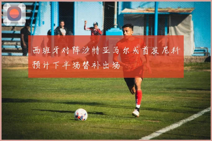 西班牙对阵沙特亚马尔或首发尼科预计下半场替补出场
