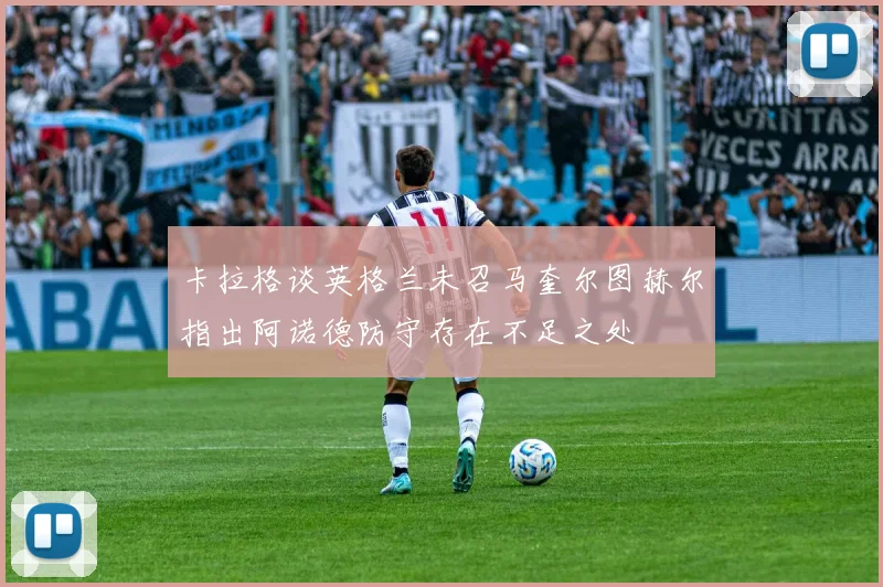 卡拉格谈英格兰未召马奎尔图赫尔指出阿诺德防守存在不足之处