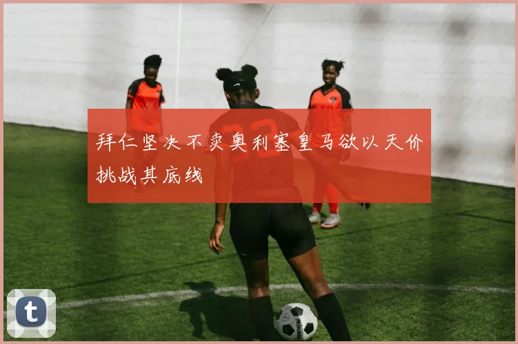 拜仁坚决不卖奥利塞皇马欲以天价挑战其底线