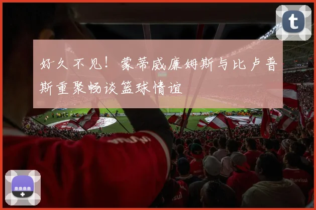 好久不见！蒙蒂威廉姆斯与比卢普斯重聚畅谈篮球情谊