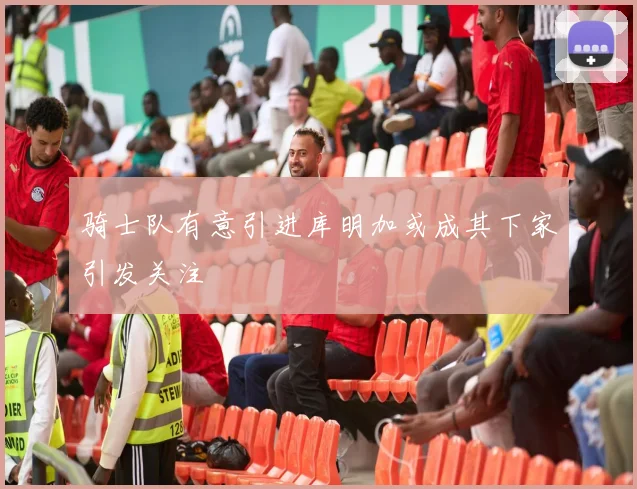 骑士队有意引进库明加或成其下家引发关注