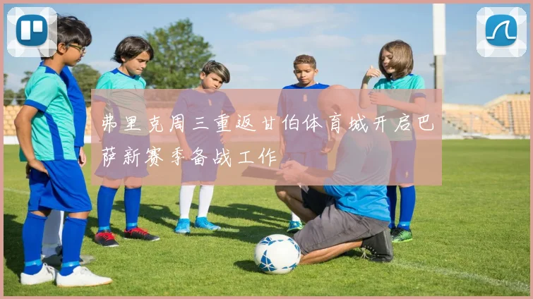弗里克周三重返甘伯体育城开启巴萨新赛季备战工作
