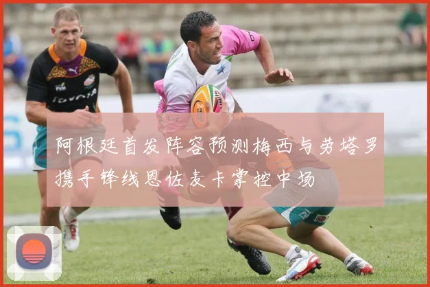 阿根廷首发阵容预测梅西与劳塔罗携手锋线恩佐麦卡掌控中场