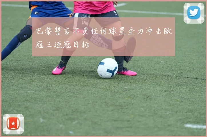 巴黎誓言不卖任何球星全力冲击欧冠三连冠目标