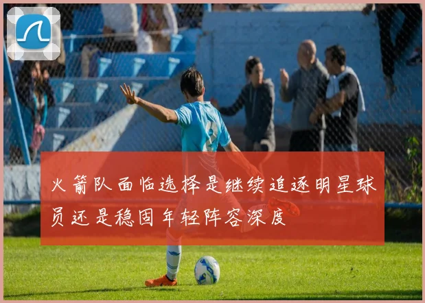 火箭队面临选择是继续追逐明星球员还是稳固年轻阵容深度
