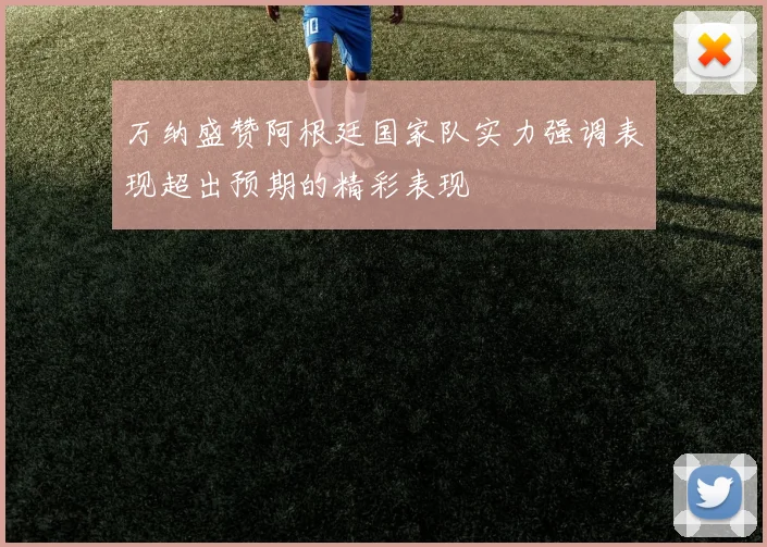 万纳盛赞阿根廷国家队实力强调表现超出预期的精彩表现