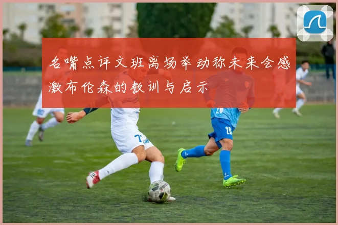 名嘴点评文班离场举动称未来会感激布伦森的教训与启示