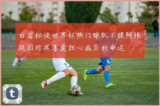 白岩松谈世界杯热门球队不提阿根廷因对其喜爱担心成贝利命运